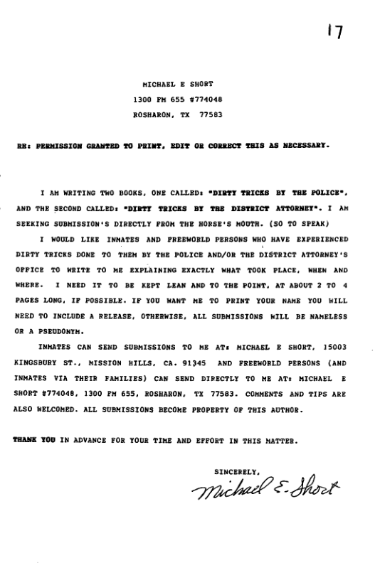 17 MICHARL ® SHORT 1300 £ 655 9774048 ROsmARON, TX 177563 EE: PEEMISSION GRANTED TO PRINT, EDIT OR CORRECT THIS AS NECESSARY. T AN WAITING TWO BOOKS, ONE CALLED: *DIRTY TRICKS BY THE POLIC) L1 AND THE SECOND CALLED: "DIFY TRICKS BY TE DISTEICT ATTORNET’ SEEKING SUBNISSION’S DIRECTLY PRON THE HORSE’S NOUTA. (SO 70 SPEAK) I WOULD LIKE INWATES AND PREEWORLD PERSONS WHO NAVE EXPERIENCED DIRTY THICKS DONE 7O THEM BY THE POLICE AND/OR THE DXSTRICT ATIORNEY’S OFFICE TO WRITE 7O ME EXPLAINING EXACTLY WHAT TOOK PLACE, WHEN AND WHERE. I NEED IT 7O BE KEPT LEAX AND TO THE POINT, AT ABOUT 2 7O 4 PAGES L0NG, 1P POSSISLE. IF 100 WANT WE TO PRINT YOUR WANE YOU WILL NEED 7O INCLUDE A RELEASE, OTHERWISE, ALL SUBHISSIONS WILL BE NAMELESS 02 2 PsEuDoNTH. INGTES CAN SEND SUBNISSIONS TO W AT WICKAEL E SHORT, 15003 KINGSBURY ST., NISSION WILLS, CA. 91345 AND FEEEWORLD PERSONS (AND INNATES VIA THETR FAMILIES) CAM SEND DIRECTLY T0 ME AT MICHARL E SHORT #774048, 1300 P 655, ROSHARON, TX 77583. COMMENTS AND TIPS ARE ALSO MELCOMED. ALL SUBMISSIONS BECOME PEOPERTY OF THIS AUTHOR. THANK YOD IN ADVANCE FOR YOUE TIE AND EFFORT IN THIS NATTER.